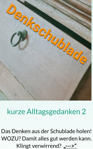 kurze Alltagsgedanken 2  Das Denken aus der Schublade holen! WOZU? Damit alles gut werden kann. Klingt verwirrend?  „--->“